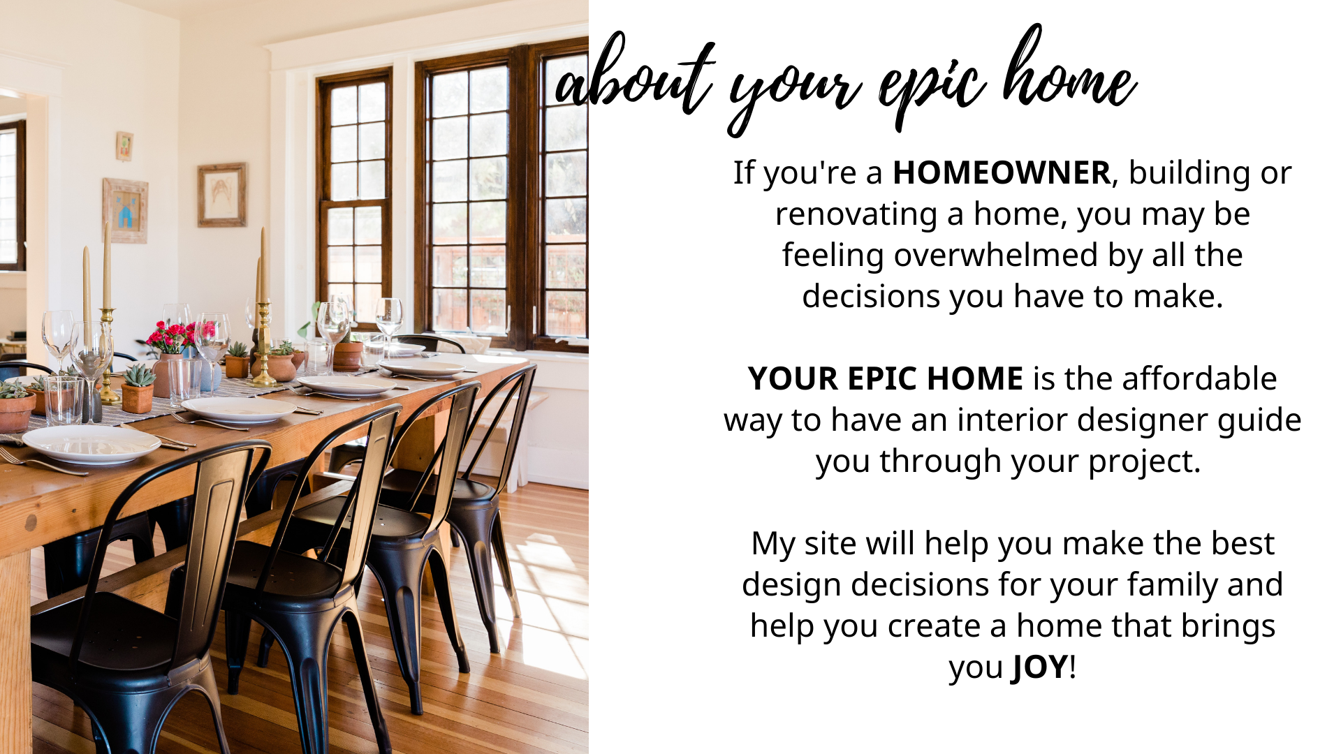 If you are a HOMEOWNER, building or renovating a home, you may be feeling overwhelmed by all the decisions you have to make.    YOUR EPIC HOME is the affordable way to have an interior designer guide you through your project.  My site will help you make the best design decisions for your family and help you create a home that brings you joy!